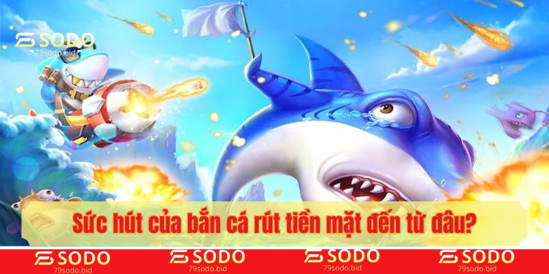 Sức hút của bắn cá rút tiền mặt đến từ đâu?